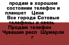 продам в хорошем состоянии телефон и планшет › Цена ­ 5 000 - Все города Сотовые телефоны и связь » Продам телефон   . Чувашия респ.,Шумерля г.